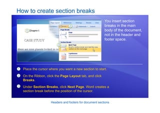 Headers and footers for document sections
How to create section breaks
You insert section
breaks in the main
body of the document,
not in the header and
footer space.
1
2
3
Place the cursor where you want a new section to start.
On the Ribbon, click the Page Layout tab, and click
Breaks.
Under Section Breaks, click Next Page. Word creates a
section break before the position of the cursor.
 