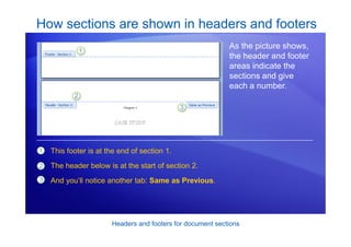 Headers and footers for document sections
How sections are shown in headers and footers
As the picture shows,
the header and footer
areas indicate the
sections and give
each a number.
1
2
3
This footer is at the end of section 1.
The header below is at the start of section 2.
And you’ll notice another tab: Same as Previous.
 