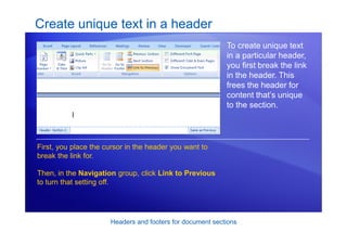 Headers and footers for document sections
Create unique text in a header
To create unique text
in a particular header,
you first break the link
in the header. This
frees the header for
content that’s unique
to the section.
First, you place the cursor in the header you want to
break the link for.
Then, in the Navigation group, click Link to Previous
to turn that setting off.
 