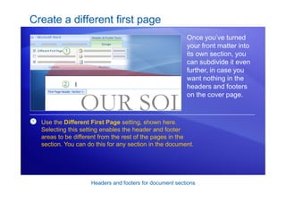 Headers and footers for document sections
Create a different first page
Once you’ve turned
your front matter into
its own section, you
can subdivide it even
further, in case you
want nothing in the
headers and footers
on the cover page.
1 Use the Different First Page setting, shown here.
Selecting this setting enables the header and footer
areas to be different from the rest of the pages in the
section. You can do this for any section in the document.
 