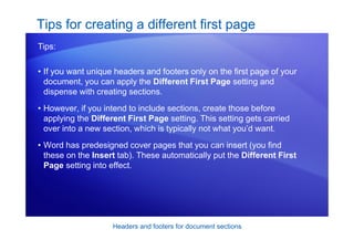 Headers and footers for document sections
• If you want unique headers and footers only on the first page of your
document, you can apply the Different First Page setting and
dispense with creating sections.
• However, if you intend to include sections, create those before
applying the Different First Page setting. This setting gets carried
over into a new section, which is typically not what you’d want.
• Word has predesigned cover pages that you can insert (you find
these on the Insert tab). These automatically put the Different First
Page setting into effect.
Tips for creating a different first page
Tips:
 