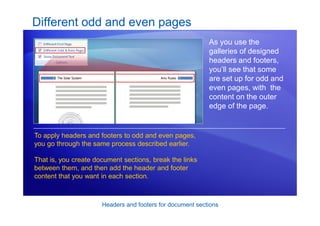 Headers and footers for document sections
Different odd and even pages
As you use the
galleries of designed
headers and footers,
you’ll see that some
are set up for odd and
even pages, with the
content on the outer
edge of the page.
To apply headers and footers to odd and even pages,
you go through the same process described earlier.
That is, you create document sections, break the links
between them, and then add the header and footer
content that you want in each section.
 