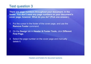 Headers and footers for document sections
Test question 3
There are page numbers throughout your document, in the
footer. You don’t want any page numbers on your document’s
cover page, however. What do you do? (Pick one answer.)
1. Put the cursor in the footer of the cover page, and use the
Remove Footer command.
2. On the Design tab in Header & Footer Tools, click Different
First Page.
3. Select the page number on the cover page and manually
delete it.
 