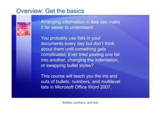 Bullets, numbers, and lists
Overview: Get the basics
Arranging information in lists can make
it far easier to understand.
You probably use lists in your
documents every day but don’t think
about them until something gets
complicated. Ever tried pasting one list
into another, changing the indentation,
or swapping bullet styles?
This course will teach you the ins and
outs of bullets, numbers, and multilevel
lists in Microsoft Office Word 2007.
 