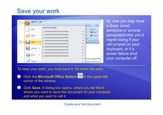 Create your first document
Save your work
By now you may have
a finely tuned
sentence or several
paragraphs that you’d
regret losing if your
cat jumped on your
keyboard, or if a
power failure shut
your computer off.
1
2
Click the Microsoft Office Button in the upper-left
corner of the window.
To keep your work, you must save it. It’s never too early.
Click Save. A dialog box opens, where you tell Word
where you want to store the document on your computer
and what you want to call it.
 