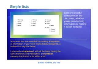 Bullets, numbers, and lists
Simple lists
Lists are a useful
component of any
document, whether
you’re summarizing
information or making
it easier to digest.
Numbered lists are essential for showing a sequence
of information. If you’re not worried about sequence, a
bulleted list might be better.
Lists can be single-level, with all the items having the
same hierarchy and indentation; or multilevel,
meaning that there’s a list within a list.
 