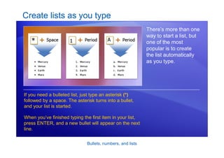 Bullets, numbers, and lists
Create lists as you type
There’s more than one
way to start a list, but
one of the most
popular is to create
the list automatically
as you type.
If you need a bulleted list, just type an asterisk (*)
followed by a space. The asterisk turns into a bullet,
and your list is started.
When you’ve finished typing the first item in your list,
press ENTER, and a new bullet will appear on the next
line.
 