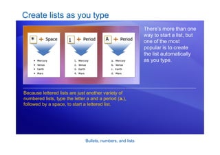 Bullets, numbers, and lists
Create lists as you type
There’s more than one
way to start a list, but
one of the most
popular is to create
the list automatically
as you type.
Because lettered lists are just another variety of
numbered lists, type the letter a and a period (a.),
followed by a space, to start a lettered list.
 