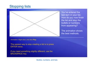Bullets, numbers, and lists
Stopping lists
You’ve entered the
last item in your list.
How do you now finish
the list and stop the
bullets or numbers
from appearing?
The animation shows
the best methods.
The easiest way to stop creating a list is to press
ENTER twice.
If you need something slightly different, use the
BACKSPACE key.
Animation: Right-click, and click Play.
 