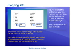 Bullets, numbers, and lists
Stopping lists
You’ve entered the
last item in your list.
How do you now finish
the list and stop the
bullets or numbers
from appearing?
The picture shows the
best methods.
The easiest way to stop creating a list is to press
ENTER twice, as shown on the left.
If you need something slightly different, for example,
text that’s indented at the same level as the text or
bullet above it, use the BACKSPACE key.
 