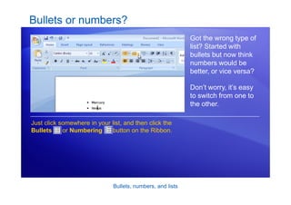 Bullets, numbers, and lists
Bullets or numbers?
Got the wrong type of
list? Started with
bullets but now think
numbers would be
better, or vice versa?
Don’t worry, it’s easy
to switch from one to
the other.
Just click somewhere in your list, and then click the
Bullets or Numbering button on the Ribbon.
 