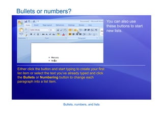 Bullets, numbers, and lists
Bullets or numbers?
You can also use
these buttons to start
new lists.
Either click the button and start typing to create your first
list item or select the text you’ve already typed and click
the Bullets or Numbering button to change each
paragraph into a list item.
 
