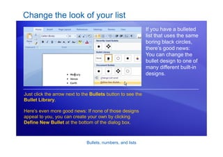 Bullets, numbers, and lists
Change the look of your list
If you have a bulleted
list that uses the same
boring black circles,
there’s good news:
You can change the
bullet design to one of
many different built-in
designs.
Just click the arrow next to the Bullets button to see the
Bullet Library.
Here’s even more good news: If none of those designs
appeal to you, you can create your own by clicking
Define New Bullet at the bottom of the dialog box.
 