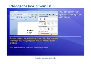 Bullets, numbers, and lists
Change the look of your list
You can design two
types of bullet: symbol
and picture.
Symbol bullets use a character from a font. For example,
Webdings and Wingdings are popular fonts for bullet
symbols.
Picture bullets are just that, tiny little pictures.
 