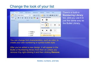 Bullets, numbers, and lists
Change the look of your list
There’s a built-in
Numbering Library
too, and you use it in
just the same way as
the Bullet Library.
You can change font characteristics, such as color, to
create your own numbering or symbol bullet style.
After you’ve added a new design, it will appear in the
Bullet or Numbering library from then on unless you
remove it by right-clicking it and then clicking Remove.
 