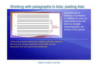 Bullets, numbers, and lists
Working with paragraphs in lists; pasting lists
Suppose you’re
creating a numbered
or bulleted list and you
need some of the list
items to include
subparagraphs, as
shown in the picture.
There are several methods for dealing with this scenario;
the one you choose depends on the state of your
document and your personal preference.
 