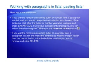 Bullets, numbers, and lists
• If you want to remove an existing bullet or number from a paragraph
in a list, and you want to keep the text indented with the rest of the
list items, click after the bullet or number you want to delete and
press BACKSPACE. If you have subsequent paragraphs, you can
indent them by using the TAB key or the Increase Indent button .
Working with paragraphs in lists; pasting lists
Here are some scenarios:
• If you want to remove an existing bullet or a number from a
paragraph in a list and make the text line up with the margin rather
than the rest of the list, click the bullet or number you want to
remove and click DELETE.
 