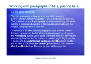 Bullets, numbers, and lists
• You can also create subparagraphs in a list by pressing
SHIFT+ENTER, rather than just ENTER, to end each block of text.
This is known as a soft paragraph; it creates something that looks
just like a paragraph break but in fact is just a continuation of the
original paragraph on the next line.
Working with paragraphs in lists; pasting lists
Here are some scenarios:
• To continue a list after the subparagraphs, type the next number
followed by a period; the list will automatically continue. If you use
the Numbering button, you’ll notice that Word does not carry on the
numbering from the first list; it starts a new list beginning at number
1 again, and the AutoCorrect Options button appears next to
the list item. Click the AutoCorrect Options button, and then click
Continue Numbering. The new list item will join your list.
 