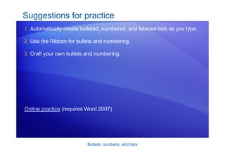 Bullets, numbers, and lists
Suggestions for practice
1. Automatically create bulleted, numbered, and lettered lists as you type.
2. Use the Ribbon for bullets and numbering.
3. Craft your own bullets and numbering.
Online practice (requires Word 2007)
 