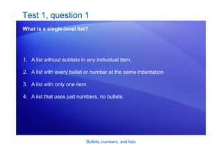 Bullets, numbers, and lists
Test 1, question 1
What is a single-level list?
1. A list without sublists in any individual item.
2. A list with every bullet or number at the same indentation.
3. A list with only one item.
4. A list that uses just numbers, no bullets.
 