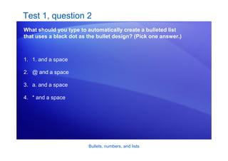Bullets, numbers, and lists
Test 1, question 2
What should you type to automatically create a bulleted list
that uses a black dot as the bullet design? (Pick one answer.)
1. 1. and a space
2. @ and a space
3. a. and a space
4. * and a space
 