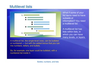 Bullets, numbers, and lists
Multilevel lists
What if some of your
list items need to have
subsets of
information? You need
a multilevel list.
A multilevel list has
lists within lists, in
which you can have
many levels, or layers.
A multilevel list, like single-level ones, can be bulleted
or numbered — but with the added bonus that you can
mix numbers, letters, and bullets.
So, for example, one layer could be bulleted, with a
numbered list inside it.
 