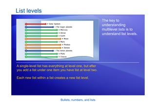 Bullets, numbers, and lists
List levels
The key to
understanding
multilevel lists is to
understand list levels.
A single-level list has everything at level one, but after
you add a list under one item you have list at level two.
Each new list within a list creates a new list level.
 