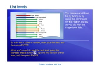 Bullets, numbers, and lists
List levels
You create a multilevel
list by typing or by
using the commands
on the Ribbon exactly
as you did with the
single-level lists.
So start with a bullet or number, enter your first item, and
then press ENTER.
When you’re ready to start the next level, press the
Increase Indent button , type the first list item of that
level, and then press ENTER.
 
