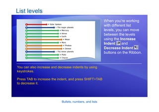 Bullets, numbers, and lists
List levels
When you’re working
with different list
levels, you can move
between the levels
using the Increase
Indent and
Decrease Indent
buttons on the Ribbon.
You can also increase and decrease indents by using
keystrokes.
Press TAB to increase the indent, and press SHIFT+TAB
to decrease it.
 