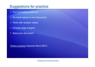 Create your first document
Suggestions for practice
1. Turn formatting marks on.
2. Do some typing in your document.
3. Work with revision marks.
4. Change page margins.
5. Save your document.
Online practice (requires Word 2007)
 