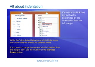 Bullets, numbers, and lists
All about indentation
It’s natural to think that
the list level is
determined by the
indentation from the
left margin.
While that’s the default behavior of a lot of lists, some
don’t have different indents for different levels.
If you want to change the amount a list is indented from
the margin, don’t use the TAB key or the Increase
Indent button.
 