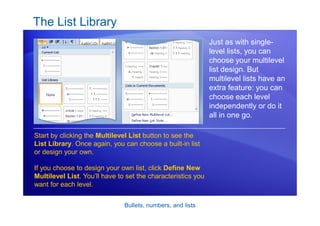 Bullets, numbers, and lists
The List Library
Just as with single-
level lists, you can
choose your multilevel
list design. But
multilevel lists have an
extra feature: you can
choose each level
independently or do it
all in one go.
Start by clicking the Multilevel List button to see the
List Library. Once again, you can choose a built-in list
or design your own.
If you choose to design your own list, click Define New
Multilevel List. You’ll have to set the characteristics you
want for each level.
 