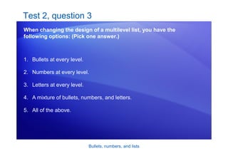 Bullets, numbers, and lists
Test 2, question 3
When changing the design of a multilevel list, you have the
following options: (Pick one answer.)
1. Bullets at every level.
2. Numbers at every level.
3. Letters at every level.
4. A mixture of bullets, numbers, and letters.
5. All of the above.
 