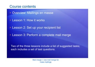 Mail merge I: Use mail merge for
mass mailings
Course contents
• Overview: Mailings en masse
• Lesson 1: How it works
• Lesson 2: Set up your recipient list
• Lesson 3: Perform a complete mail merge
Two of the three lessons include a list of suggested tasks;
each includes a set of test questions.
 