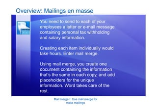 Mail merge I: Use mail merge for
mass mailings
Overview: Mailings en masse
You need to send to each of your
employees a letter or e-mail message
containing personal tax withholding
and salary information.
Creating each item individually would
take hours. Enter mail merge.
Using mail merge, you create one
document containing the information
that’s the same in each copy, and add
placeholders for the unique
information. Word takes care of the
rest.
 