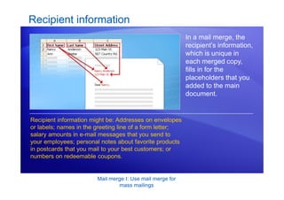Mail merge I: Use mail merge for
mass mailings
Recipient information
In a mail merge, the
recipient’s information,
which is unique in
each merged copy,
fills in for the
placeholders that you
added to the main
document.
Recipient information might be: Addresses on envelopes
or labels; names in the greeting line of a form letter;
salary amounts in e-mail messages that you send to
your employees; personal notes about favorite products
in postcards that you mail to your best customers; or
numbers on redeemable coupons.
 
