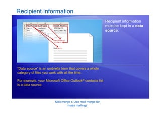 Mail merge I: Use mail merge for
mass mailings
Recipient information
Recipient information
must be kept in a data
source.
“Data source” is an umbrella term that covers a whole
category of files you work with all the time.
For example, your Microsoft Office Outlook® contacts list
is a data source.
 
