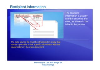 Mail merge I: Use mail merge for
mass mailings
Recipient information
The recipient
information is usually
listed in columns and
rows, as shown in the
table in the picture.
The data source file must be structured in a way that
makes it possible to link specific information with the
placeholders in the main document.
 