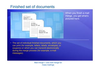 Mail merge I: Use mail merge for
mass mailings
Finished set of documents
When you finish a mail
merge, you get what’s
pictured here.
• The set of individual finished documents, which you
can print (for example, letters, labels, envelopes, or
coupons) or which you can transmit electronically
during the merge process (for example, e-mail
messages).
 