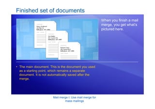 Mail merge I: Use mail merge for
mass mailings
Finished set of documents
When you finish a mail
merge, you get what’s
pictured here.
• The main document. This is the document you used
as a starting point, which remains a separate
document. It is not automatically saved after the
merge.
 