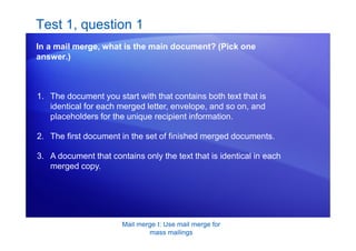 Mail merge I: Use mail merge for
mass mailings
Test 1, question 1
In a mail merge, what is the main document? (Pick one
answer.)
1. The document you start with that contains both text that is
identical for each merged letter, envelope, and so on, and
placeholders for the unique recipient information.
2. The first document in the set of finished merged documents.
3. A document that contains only the text that is identical in each
merged copy.
 