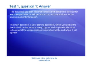 Mail merge I: Use mail merge for
mass mailings
Test 1, question 1: Answer
The document you start with that contains both text that is identical for
each merged letter, envelope, and so on, and placeholders for the
unique recipient information.
The main document is your starting document, where you add all the
text that will be the same in every copy as well as placeholders that
indicate what the unique recipient information will be and where it will
appear.
 