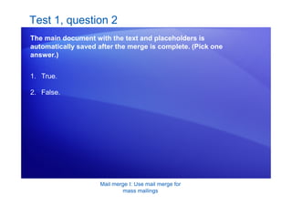 Mail merge I: Use mail merge for
mass mailings
Test 1, question 2
The main document with the text and placeholders is
automatically saved after the merge is complete. (Pick one
answer.)
1. True.
2. False.
 