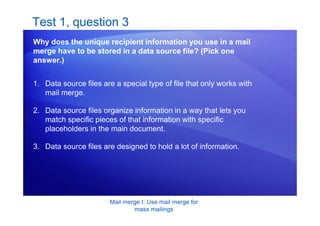 Mail merge I: Use mail merge for
mass mailings
Test 1, question 3
Why does the unique recipient information you use in a mail
merge have to be stored in a data source file? (Pick one
answer.)
1. Data source files are a special type of file that only works with
mail merge.
2. Data source files organize information in a way that lets you
match specific pieces of that information with specific
placeholders in the main document.
3. Data source files are designed to hold a lot of information.
 