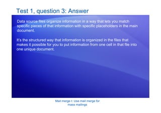 Mail merge I: Use mail merge for
mass mailings
Test 1, question 3: Answer
Data source files organize information in a way that lets you match
specific pieces of that information with specific placeholders in the main
document.
It’s the structured way that information is organized in the files that
makes it possible for you to put information from one cell in that file into
one unique document.
 