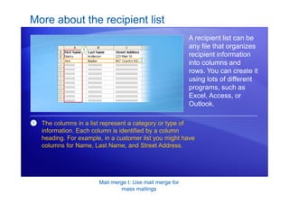 Mail merge I: Use mail merge for
mass mailings
More about the recipient list
A recipient list can be
any file that organizes
recipient information
into columns and
rows. You can create it
using lots of different
programs, such as
Excel, Access, or
Outlook.
1 The columns in a list represent a category or type of
information. Each column is identified by a column
heading. For example, in a customer list you might have
columns for Name, Last Name, and Street Address.
 