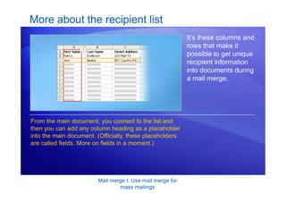 Mail merge I: Use mail merge for
mass mailings
More about the recipient list
It’s these columns and
rows that make it
possible to get unique
recipient information
into documents during
a mail merge.
From the main document, you connect to the list and
then you can add any column heading as a placeholder
into the main document. (Officially, these placeholders
are called fields. More on fields in a moment.)
 