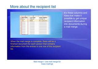 Mail merge I: Use mail merge for
mass mailings
More about the recipient list
It’s these columns and
rows that make it
possible to get unique
recipient information
into documents during
a mail merge.
When the mail merge is complete, there will be a
finished document for each person that contains
information from the entries in one row of the recipient
list.
 