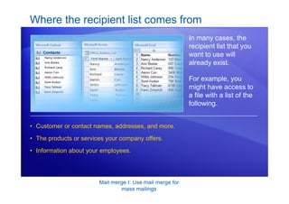 Mail merge I: Use mail merge for
mass mailings
Where the recipient list comes from
In many cases, the
recipient list that you
want to use will
already exist.
For example, you
might have access to
a file with a list of the
following.
• Customer or contact names, addresses, and more.
• The products or services your company offers.
• Information about your employees.
 