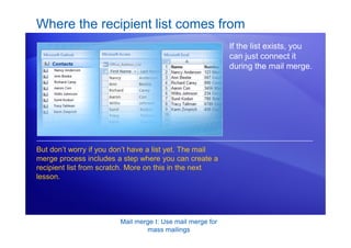 Mail merge I: Use mail merge for
mass mailings
Where the recipient list comes from
If the list exists, you
can just connect it
during the mail merge.
But don’t worry if you don’t have a list yet. The mail
merge process includes a step where you can create a
recipient list from scratch. More on this in the next
lesson.
 